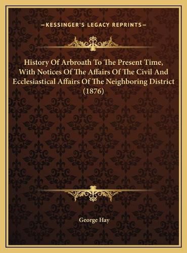 History of Arbroath to the Present Time, with Notices of the Affairs of the Civil and Ecclesiastical Affairs of the Neighboring District (1876)