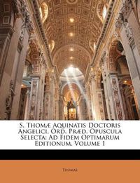 Cover image for S. Thom] Aquinatis Doctoris Angelici, Ord. PR]D. Opuscula Selecta: Ad Fidem Optimarum Editionum, Volume 1