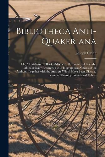 Bibliotheca Anti-Quakeriana; or, A Catalogue of Books Adverse to the Society of Friends: Alphabetically Arranged; With Biographical Notices of the Authors, Together With the Answers Which Have Been Given to Some of Them by Friends and Others