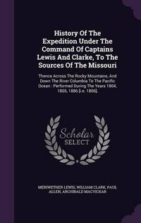 Cover image for History of the Expedition Under the Command of Captains Lewis and Clarke, to the Sources of the Missouri: Thence Across the Rocky Mountains, and Down the River Columbia to the Pacific Ocean: Performed During the Years 1804, 1805, 1886 [I.E. 1806],