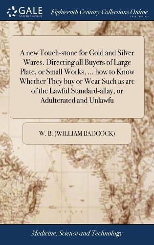 A new Touch-stone for Gold and Silver Wares. Directing all Buyers of Large Plate, or Small Works, ... how to Know Whether They buy or Wear Such as are of the Lawful Standard-allay, or Adulterated and Unlawfu