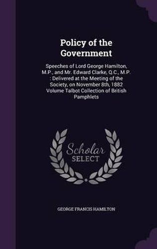 Policy of the Government: Speeches of Lord George Hamilton, M.P., and Mr. Edward Clarke, Q.C., M.P.: Delivered at the Meeting of the Society, on November 8th, 1882 Volume Talbot Collection of British Pamphlets