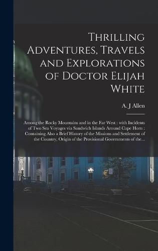 Cover image for Thrilling Adventures, Travels and Explorations of Doctor Elijah White [microform]: Among the Rocky Mountains and in the Far West: With Incidents of Two Sea Voyages via Sandwich Islands Around Cape Horn: Containing Also a Brief History of The...