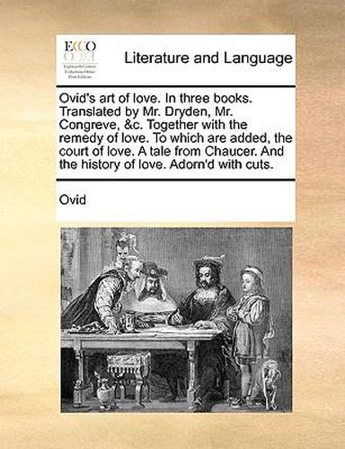 Cover image for Ovid's Art of Love. in Three Books. Translated by Mr. Dryden, Mr. Congreve, &C. Together with the Remedy of Love. to Which Are Added, the Court of Love. a Tale from Chaucer. and the History of Love. Adorn'd with Cuts.