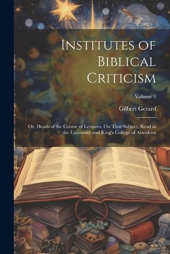 Institutes of Biblical Criticism; Or, Heads of the Course of Lectures, On That Subject, Read in the University and King's College of Aberdeen; Volume 1