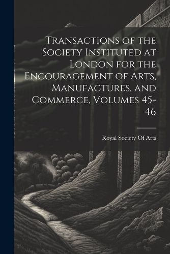 Cover image for Transactions of the Society Instituted at London for the Encouragement of Arts, Manufactures, and Commerce, Volumes 45-46