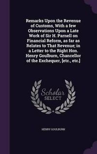 Cover image for Remarks Upon the Revenue of Customs, with a Few Observations Upon a Late Work of Sir H. Parnell on Financial Reform, as Far as Relates to That Revenue; In a Letter to the Right Hon. Henry Goulburn, Chancellor of the Exchequer, [Etc., Etc.]