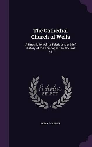 Cover image for The Cathedral Church of Wells: A Description of Its Fabric and a Brief History of the Episcopal See, Volume 41