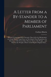 Cover image for A Letter From a By-stander to a Member of Parliament: Wherein is Examined What Necessity There is for the Maintenance of a Large Regular Land-force in This Island; What Proportions the Revenues of the Crown Have Born to Those of the People ... And...