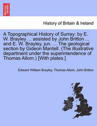 Cover image for A Topographical History of Surrey: by E. W. Brayley ... assisted by John Britton ... and E. W. Brayley, jun. ... The geological section by Gideon Mantell. (The illustrative department under the superintendence of Thomas Allom.) [With plates.]Vol. I.