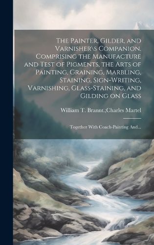 Cover image for The Painter, Gilder, and Varnisher\s Companion. Comprising the Manufacture and Test of Pigments, the Arts of Painting, Graining, Marbling, Staining, Sign-writing, Varnishing, Glass-staining, and Gilding on Glass; Together With Coach-painting And...