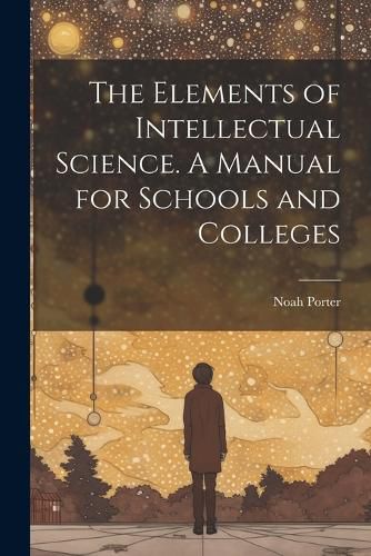 The Elements of Intellectual Science. A Manual for Schools and Colleges