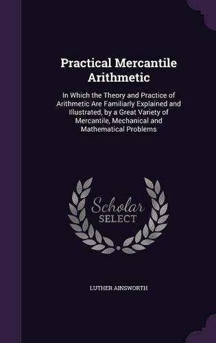 Cover image for Practical Mercantile Arithmetic: In Which the Theory and Practice of Arithmetic Are Familiarly Explained and Illustrated, by a Great Variety of Mercantile, Mechanical and Mathematical Problems