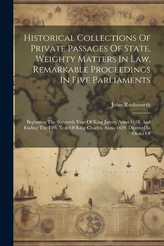 Historical Collections Of Private Passages Of State, Weighty Matters In Law, Remarkable Proceedings In Five Parliaments