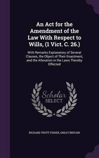 Cover image for An ACT for the Amendment of the Law with Respect to Wills, (1 Vict. C. 26.): With Remarks Explanatory of Several Clauses, the Object of Their Enactment, and the Alteration in the Laws Thereby Effected