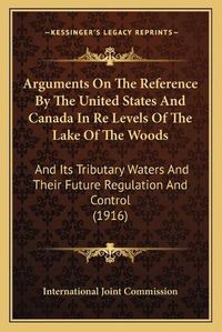 Cover image for Arguments on the Reference by the United States and Canada in Re Levels of the Lake of the Woods: And Its Tributary Waters and Their Future Regulation and Control (1916)