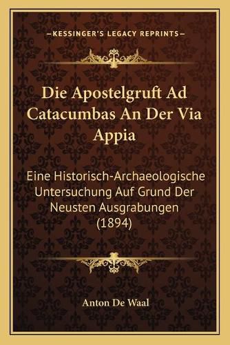 Die Apostelgruft Ad Catacumbas an Der Via Appia: Eine Historisch-Archaeologische Untersuchung Auf Grund Der Neusten Ausgrabungen (1894)