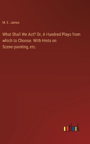 What Shall We Act? Or, A Hundred Plays from which to Choose. With Hints on Scene-painting, etc.