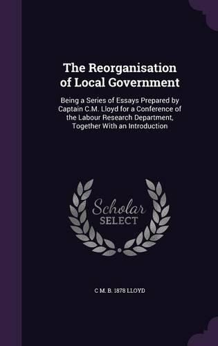 Cover image for The Reorganisation of Local Government: Being a Series of Essays Prepared by Captain C.M. Lloyd for a Conference of the Labour Research Department, Together with an Introduction