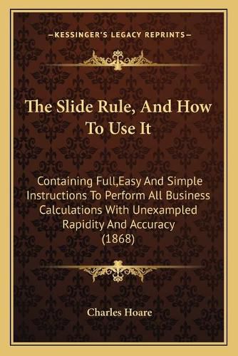 Cover image for The Slide Rule, and How to Use It: Containing Full, Easy and Simple Instructions to Perform All Business Calculations with Unexampled Rapidity and Accuracy (1868)