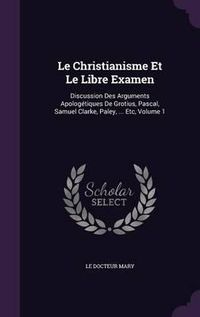 Cover image for Le Christianisme Et Le Libre Examen: Discussion Des Arguments Apologetiques de Grotius, Pascal, Samuel Clarke, Paley, ... Etc, Volume 1