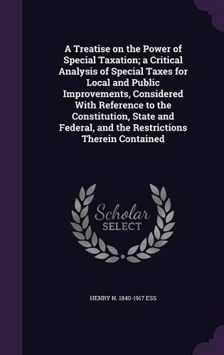 Cover image for A Treatise on the Power of Special Taxation; A Critical Analysis of Special Taxes for Local and Public Improvements, Considered with Reference to the Constitution, State and Federal, and the Restrictions Therein Contained