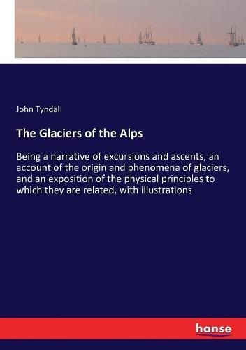 Cover image for The Glaciers of the Alps: Being a narrative of excursions and ascents, an account of the origin and phenomena of glaciers, and an exposition of the physical principles to which they are related, with illustrations