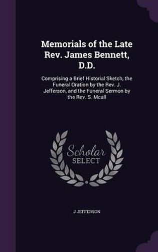 Cover image for Memorials of the Late REV. James Bennett, D.D.: Comprising a Brief Historial Sketch, the Funeral Oration by the REV. J. Jefferson, and the Funeral Sermon by the REV. S. McAll