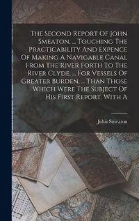 Cover image for The Second Report Of John Smeaton, ... Touching The Practicability And Expence Of Making A Navigable Canal From The River Forth To The River Clyde, ... For Vessels Of Greater Burden, ... Than Those Which Were The Subject Of His First Report. With A