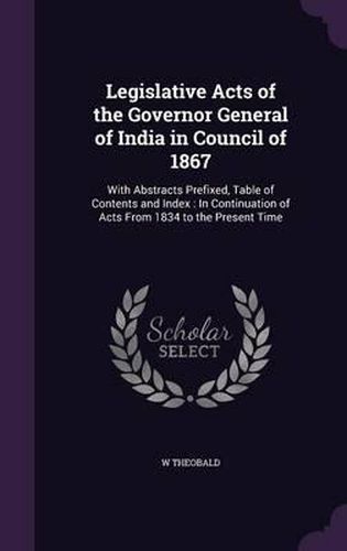 Cover image for Legislative Acts of the Governor General of India in Council of 1867: With Abstracts Prefixed, Table of Contents and Index: In Continuation of Acts from 1834 to the Present Time