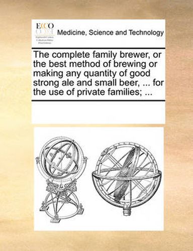 Cover image for The Complete Family Brewer, or the Best Method of Brewing or Making Any Quantity of Good Strong Ale and Small Beer, ... for the Use of Private Families; ...