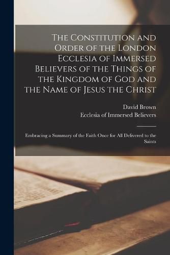 Cover image for The Constitution and Order of the London Ecclesia of Immersed Believers of the Things of the Kingdom of God and the Name of Jesus the Christ [microform]: Embracing a Summary of the Faith Once for All Delivered to the Saints