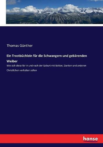 Ein Trostbuchlein fur die Schwangern und gebarenden Weiber: Wie sich diese fur in und nach der Geburt mit Betten, Danken und anderen Christlichen verhalten sollen