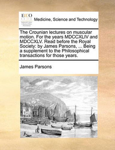 Cover image for The Crounian Lectures on Muscular Motion. for the Years MDCCXLIV and MDCCXLV. Read Before the Royal Society: By James Parsons, ... Being a Supplement to the Philosophical Transactions for Those Years.