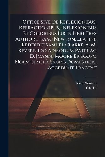 Cover image for Optice Sive De Reflexionibus, Refractionibus, Inflexionibus Et Coloribus Lucis Libri Tres Authore Isaac Newton, ...latine Reddidit Samuel Clarke, A. M. Reverendo Admodum Patri Ac D. Joanni Moore Episcopo Norvicensi A Sacris Domesticis, ...accedunt Tractat