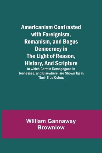 Americanism Contrasted with Foreignism, Romanism, and Bogus Democracy in the Light of Reason, History, and Scripture; In which Certain Demagogues in Tennessee, and Elsewhere, are Shown Up in Their True Colors