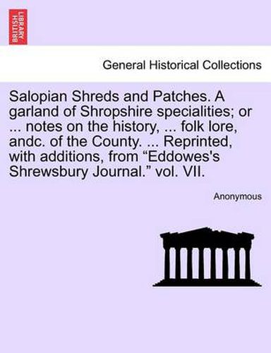 Cover image for Salopian Shreds and Patches. a Garland of Shropshire Specialities; Or ... Notes on the History, ... Folk Lore, Andc. of the County. ... Reprinted, with Additions, from Eddowes's Shrewsbury Journal. Vol. VII.