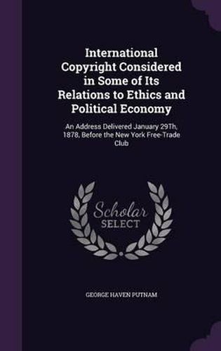 International Copyright Considered in Some of Its Relations to Ethics and Political Economy: An Address Delivered January 29th, 1878, Before the New York Free-Trade Club