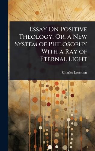 Cover image for Essay On Positive Theology; Or, a New System of Philosophy With a Ray of Eternal Light