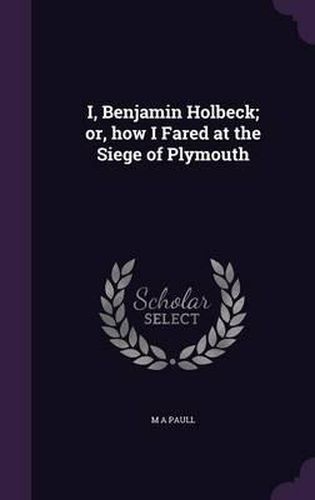 Cover image for I, Benjamin Holbeck; Or, How I Fared at the Siege of Plymouth