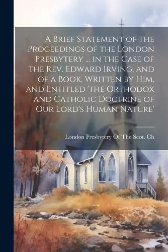 A Brief Statement of the Proceedings of the London Presbytery ... in the Case of the Rev. Edward Irving, and of a Book, Written by Him, and Entitled 'the Orthodox and Catholic Doctrine of Our Lord's Human Nature'