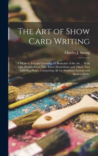 Cover image for The art of Show Card Writing; a Modern Treatise Covering all Branches of the art ... With one Hundred and Fifty-three Illustrations and Thirty-two Lettering Plates, Comprising all the Standard Ancient and Modern Styles