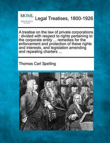 Cover image for A treatise on the law of private corporations: divided with respect to rights pertaining to the corporate entity ... remedies for the enforcement and protection of these rights and interests, and legislation amending and repealing charters ...