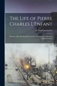 Cover image for The Life of Pierre Charles L'Enfant: Planner of the City Beautiful, the City of Washington. Based on Original Sources