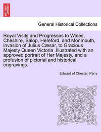 Cover image for Royal Visits and Progresses to Wales, Cheshire, Salop, Hereford, and Monmouth, Invasion of Julius C sar, to Gracious Majesty Queen Victoria .Illustrated with an Approved Portrait of Her Majesty, and a Profusion of Pictorial and Historical Engravings.