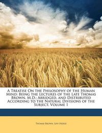 Cover image for A Treatise on the Philosophy of the Human Mind: Being the Lectures of the Late Thomas Brown, M.D.; Abridged, and Distributed According to the Natural Divisions of the Subject, Volume 1