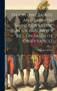 Cover image for Sycophant Saints and Sabbath Sinners, a Satire [On Sir A. Agnew's Bill On Sabbath Observance]