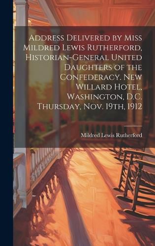 Cover image for Address Delivered by Miss Mildred Lewis Rutherford, Historian-general United Daughters of the Confederacy. New Willard Hotel, Washington, D.C. Thursday, Nov. 19th, 1912