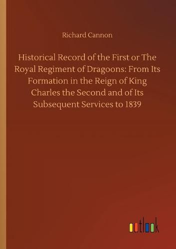 Historical Record of the First or The Royal Regiment of Dragoons: From Its Formation in the Reign of King Charles the Second and of Its Subsequent Services to 1839