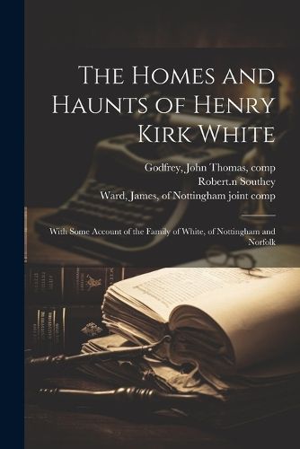 The Homes and Haunts of Henry Kirk White; With Some Account of the Family of White, of Nottingham and Norfolk